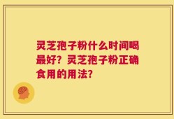 灵芝孢子粉什么时间喝最好？灵芝孢子粉正确食用的用法？