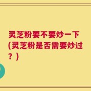 灵芝粉要不要炒一下 (灵芝粉是否需要炒过？)