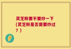 灵芝粉要不要炒一下 (灵芝粉是否需要炒过？)
