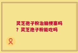 灵芝孢子粉治脑梗塞吗？灵芝孢子粉能吃吗