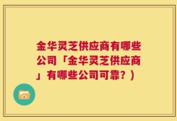金华灵芝供应商有哪些公司「金华灵芝供应商」有哪些公司可靠？)