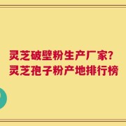 灵芝破壁粉生产厂家？灵芝孢子粉产地排行榜