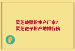 灵芝破壁粉生产厂家？灵芝孢子粉产地排行榜