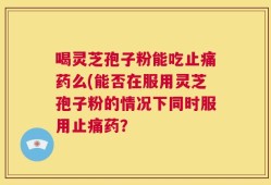 喝灵芝孢子粉能吃止痛药么(能否在服用灵芝孢子粉的情况下同时服用止痛药？