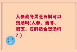 人参麦冬灵芝石斛可以煲汤吗(人参、麦冬、灵芝、石斛适合煲汤吗？)