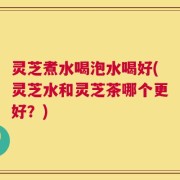 灵芝煮水喝泡水喝好(灵芝水和灵芝茶哪个更好？)