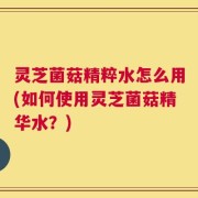 灵芝菌菇精粹水怎么用(如何使用灵芝菌菇精华水？)