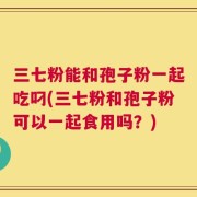 三七粉能和孢子粉一起吃叼(三七粉和孢子粉可以一起食用吗？)