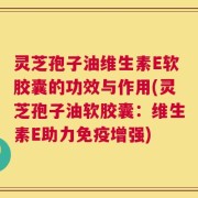 灵芝孢子油维生素E软胶囊的功效与作用(灵芝孢子油软胶囊：维生素E助力免疫增强)