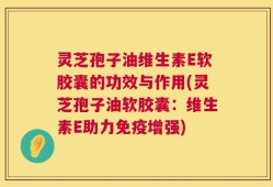 灵芝孢子油维生素E软胶囊的功效与作用(灵芝孢子油软胶囊：维生素E助力免疫增强)