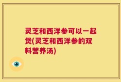 灵芝和西洋参可以一起煲(灵芝和西洋参的双料营养汤)