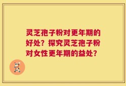 灵芝孢子粉对更年期的好处？探究灵芝孢子粉对女性更年期的益处？