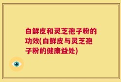 白鲜皮和灵芝孢子粉的功效(白鲜皮与灵芝孢子粉的健康益处)
