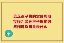 灵芝孢子粉的食用周期疗程？灵芝孢子粉功效与作用及用量是什么