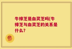 牛樟芝是血灵芝吗(牛樟芝与血灵芝的关系是什么？