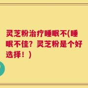 灵芝粉治疗睡眠不(睡眠不佳？灵芝粉是个好选择！)
