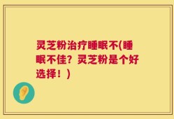 灵芝粉治疗睡眠不(睡眠不佳？灵芝粉是个好选择！)