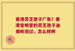 香港灵芝孢子广告？香港宝明堂的灵芝孢子油谁听说过，怎么样啊