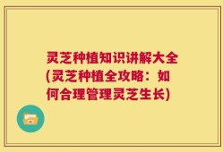 灵芝种植知识讲解大全(灵芝种植全攻略：如何合理管理灵芝生长)
