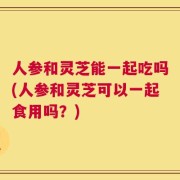 人参和灵芝能一起吃吗(人参和灵芝可以一起食用吗？)