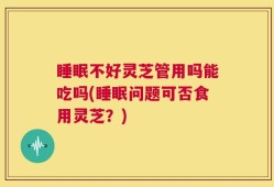 睡眠不好灵芝管用吗能吃吗(睡眠问题可否食用灵芝？)