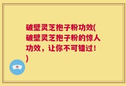 破壁灵芝抱子粉功效(破壁灵芝抱子粉的惊人功效，让你不可错过！)