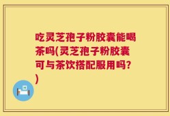 吃灵芝孢子粉胶囊能喝茶吗(灵芝孢子粉胶囊可与茶饮搭配服用吗？)