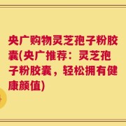 央广购物灵芝孢子粉胶囊(央广推荐：灵芝孢子粉胶囊，轻松拥有健康颜值)