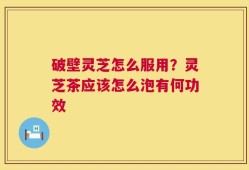 破壁灵芝怎么服用？灵芝茶应该怎么泡有何功效