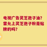 电视广告灵芝孢子油？雷允上灵芝孢子粉是贴牌的吗？
