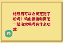 绝经后可以吃灵芝孢子粉吗？鸡血藤能和灵芝一起泡水喝吗有什么功效
