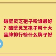 破壁灵芝孢子粉谁最好？破壁灵芝孢子粉十大品牌排行榜什么牌子好