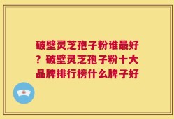 破壁灵芝孢子粉谁最好？破壁灵芝孢子粉十大品牌排行榜什么牌子好