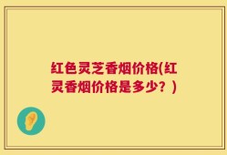 红色灵芝香烟价格(红灵香烟价格是多少？)