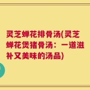 灵芝蝉花排骨汤(灵芝蝉花煲猪骨汤：一道滋补又美味的汤品)