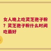 女人晚上吃灵芝孢子粉？灵芝孢子粉什么时间吃最好