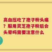 高血压吃了孢子粉头痛？服用灵芝孢子粉后会头晕吗需要注意什么