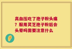 高血压吃了孢子粉头痛？服用灵芝孢子粉后会头晕吗需要注意什么