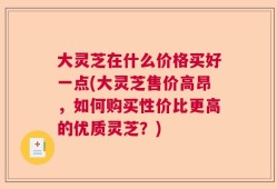大灵芝在什么价格买好一点(大灵芝售价高昂，如何购买性价比更高的优质灵芝？)