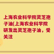 上海农业科学院灵芝孢子油(上海农业科学院研发出灵芝孢子油，受关注