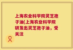 上海农业科学院灵芝孢子油(上海农业科学院研发出灵芝孢子油，受关注