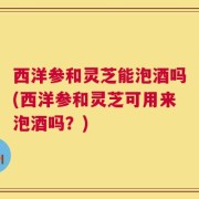 西洋参和灵芝能泡酒吗(西洋参和灵芝可用来泡酒吗？)