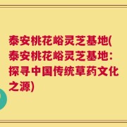 泰安桃花峪灵芝基地(泰安桃花峪灵芝基地：探寻中国传统草药文化之源)