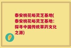泰安桃花峪灵芝基地(泰安桃花峪灵芝基地：探寻中国传统草药文化之源)