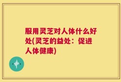 服用灵芝对人体什么好处(灵芝的益处：促进人体健康)