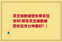 灵芝细胞破壁机哪家信誉好(哪家灵芝细胞破壁机信誉口碑最好？)