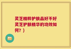 灵芝精粹护肤品好不好灵芝护肤精华的功效如何？)
