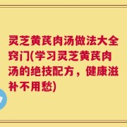 灵芝黄芪肉汤做法大全窍门(学习灵芝黄芪肉汤的绝技配方，健康滋补不用愁)