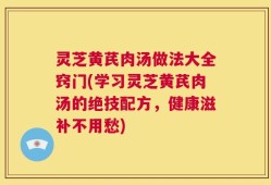 灵芝黄芪肉汤做法大全窍门(学习灵芝黄芪肉汤的绝技配方，健康滋补不用愁)