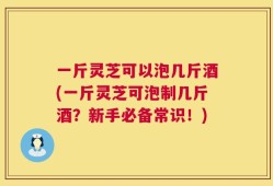 一斤灵芝可以泡几斤酒(一斤灵芝可泡制几斤酒？新手必备常识！)